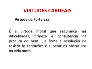 Virtude da Fortaleza
É a virtude moral que segurança nas
dificuldades, firmeza e consistência na
procura do bem. Ela firma a resolução de
resistir às tentações e superar os obstáculos
na vida moral.
VIRTUDES CARDEAIS
 