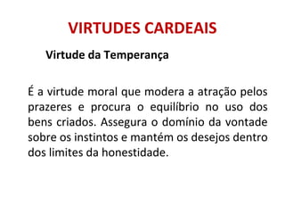 Virtude da Temperança
É a virtude moral que modera a atração pelos
prazeres e procura o equilíbrio no uso dos
bens criados. Assegura o domínio da vontade
sobre os instintos e mantém os desejos dentro
dos limites da honestidade.
VIRTUDES CARDEAIS
 