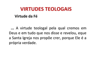 Virtude da Fé
... A virtude teologal pela qual cremos em
Deus e em tudo que nos disse e revelou, eque
a Santa Igreja nos propõe crer, porque Ele é a
própria verdade.
VIRTUDES TEOLOGAIS
 