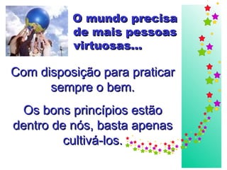 O mundo precisa de mais pessoas virtuosas...   Com disposição para praticar sempre o bem. Os bons princípios estão dentro de nós, basta apenas cultivá-los. 