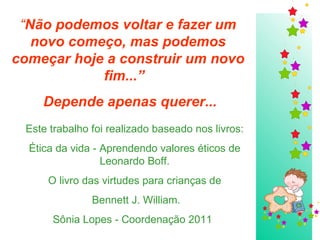 Este trabalho foi realizado baseado nos livros: Ética da vida - Aprendendo valores éticos de Leonardo Boff. O livro das virtudes para crianças de Bennett J. William. Sônia Lopes - Coordenação 2011   “ Não podemos voltar e fazer um novo começo, mas podemos começar hoje a construir um novo fim...”  Depende apenas querer... 