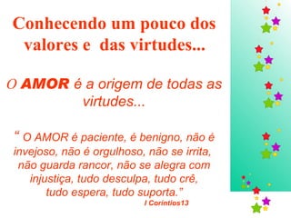 Conhecendo um pouco dos  valores e  das virtudes...   O  AMOR  é a origem de todas as virtudes... “  O AMOR é paciente, é benigno, não é invejoso, não é orgulhoso, não se irrita,  não guarda rancor, não se alegra com injustiça, tudo desculpa, tudo crê, tudo espera, tudo suporta.”  I Coríntios13  