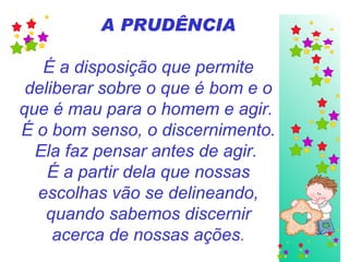 A PRUDÊNCIA É a disposição que permite deliberar sobre o que é bom e o que é mau para o homem e agir.  É o bom senso, o discernimento. Ela faz pensar antes de agir.  É a partir dela que nossas escolhas vão se delineando, quando sabemos discernir acerca de nossas ações . 