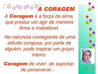 A CORAGEM A  Coragem  é a força da alma, que produz um agir de maneira firme e inabalável. Na natureza contagiante de uma atitude corajosa, por parte de alguém, pode inspirar um grupo inteiro. Coragem  de viver, de suportar, de perseverar...  
