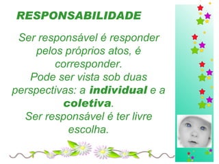 RESPONSABILIDADE   Ser responsável é responder pelos próprios atos, é corresponder. Pode ser vista sob duas perspectivas: a  individual  e a  coletiva . Ser responsável é ter livre escolha. 