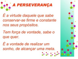 A PERSEVERANÇA   É a virtude daquele que sabe conservar-se firme e constante nos seus propósitos. Tem força de vontade, sabe o que quer.  É a vontade de realizar um sonho, de alcançar uma meta. 