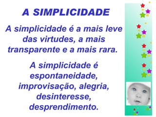 A SIMPLICIDADE A simplicidade é a mais leve das virtudes, a mais transparente e a mais rara.  A simplicidade é espontaneidade, improvisação, alegria, desinteresse, desprendimento. 