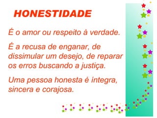 HONESTIDADE  É o amor ou respeito à verdade. É a recusa de enganar, de dissimular um desejo, de reparar os erros buscando a justiça. Uma pessoa honesta é íntegra, sincera e corajosa. 