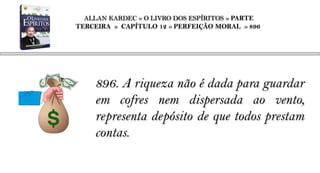 ALLAN KARDEC » O LIVRO DOS ESPÍRITOS » PARTE
TERCEIRA » CAPÍTULO 12 » PERFEIÇÃO MORAL » 896




    896. A riqueza não é dada para guardar
    em cofres nem dispersada ao vento,
    representa depósito de que todos prestam
    contas.
 