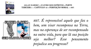 ALLAN KARDEC » O LIVRO DOS ESPÍRITOS » PARTE
TERCEIRA » CAPÍTULO 12 » PERFEIÇÃO MORAL » 897




          897. É repreensível aquele que faz o
          bem, sem visar recompensa na Terra,
          mas na esperança de ser recompensado
          na outra vida, para que lá sua posição
          seja melhor? Esse pensamento
          prejudica seu progresso?
 