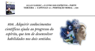 ALLAN KARDEC » O LIVRO DOS ESPÍRITOS » PARTE
            TERCEIRA » CAPÍTULO 12 » PERFEIÇÃO MORAL » 898




  898. Adquirir conhecimentos
científicos ajuda ao progresso do
 espírito, que tem de desenvolver
  habilidades nos dois sentidos.
 