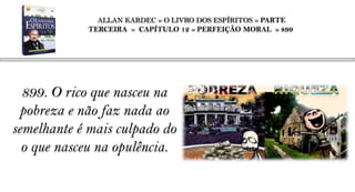 ALLAN KARDEC » O LIVRO DOS ESPÍRITOS » PARTE
            TERCEIRA » CAPÍTULO 12 » PERFEIÇÃO MORAL » 899




  899. O rico que nasceu na
  pobreza e não faz nada ao
semelhante é mais culpado do
  o que nasceu na opulência.
 