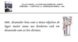 ALLAN KARDEC » O LIVRO DOS ESPÍRITOS » PARTE
           TERCEIRA » CAPÍTULO 12 » PERFEIÇÃO MORAL » 900




900. Acumular bens com o único objetivo de
legar maior soma aos herdeiros está em
desacordo com as leis divinas.
 