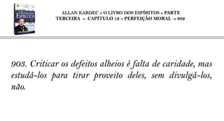 ALLAN KARDEC » O LIVRO DOS ESPÍRITOS » PARTE
            TERCEIRA » CAPÍTULO 12 » PERFEIÇÃO MORAL » 902




903. Criticar os defeitos alheios é falta de caridade, mas
estudá-los para tirar proveito deles, sem divulgá-los,
não.
 