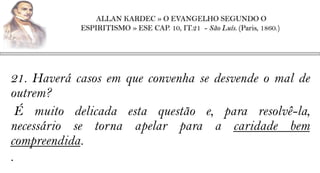 ALLAN KARDEC » O EVANGELHO SEGUNDO O
            ESPIRITISMO » ESE CAP. 10, IT.21 - São Luís. (Paris, 1860.)




21. Haverá casos em que convenha se desvende o mal de
outrem?
  É muito delicada esta questão e, para resolvê-la,
necessário se torna apelar para a caridade bem
compreendida.
.
 