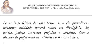 ALLAN KARDEC » O EVANGELHO SEGUNDO O
            ESPIRITISMO » ESE CAP. 10, IT.21 - São Luís. (Paris, 1860.)




Se as imperfeições de uma pessoa só a ela prejudicam,
nenhuma utilidade haverá nunca em divulgá-la. Se,
porém, podem acarretar prejuízo a terceiros, deve-se
atender de preferência ao interesse do maior número.
.
 