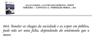 ALLAN KARDEC » O LIVRO DOS ESPÍRITOS » PARTE
             TERCEIRA » CAPÍTULO 12 » PERFEIÇÃO MORAL » 904




904. Sondar as chagas da sociedade e as expor em público,
pode não ser uma falta, dependendo do sentimento que o
move.
 