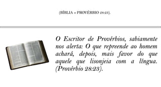 (BÍBLIA » PROVÉRBIO 28:23).




O Escritor de Provérbios, sabiamente
nos alerta: O que repreende ao homem
achará, depois, mais favor do que
aquele que lisonjeia com a língua.
(Provérbio 28:23).
 
