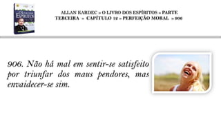ALLAN KARDEC » O LIVRO DOS ESPÍRITOS » PARTE
             TERCEIRA » CAPÍTULO 12 » PERFEIÇÃO MORAL » 906




906. Não há mal em sentir-se satisfeito
por triunfar dos maus pendores, mas
envaidecer-se sim.
 