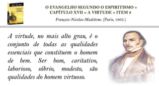 O EVANGELHO SEGUNDO O ESPIRITISMO »
               CAPÍTULO XVII » A VIRTUDE » ITEM 8
                 François-Nicolas-Madeleine. (Paris, 1863.)



A virtude, no mais alto grau, é o
conjunto de todas as qualidades
essenciais que constituem o homem
de bem. Ser bom, caritativo,
laborioso, sóbrio, modesto, são
qualidades do homem virtuoso.
 