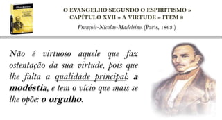 O EVANGELHO SEGUNDO O ESPIRITISMO »
                CAPÍTULO XVII » A VIRTUDE » ITEM 8
                  François-Nicolas-Madeleine. (Paris, 1863.)



Não é virtuoso aquele que faz
ostentação da sua virtude, pois que
lhe falta a qualidade principal: a
modéstia, e tem o vício que mais se
lhe opõe: o orgulho.
 