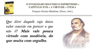 O EVANGELHO SEGUNDO O ESPIRITISMO »
               CAPÍTULO XVII » A VIRTUDE » ITEM 8
                 François-Nicolas-Madeleine. (Paris, 1863.)



Que direi daquele cujo único
valor consiste em parecer o que
não é? Mais vale pouca
virtude com modéstia, do
que muita com orgulho.
 