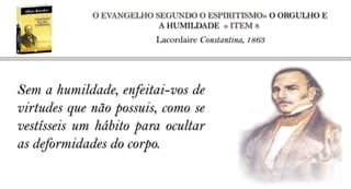 O EVANGELHO SEGUNDO O ESPIRITISMO» O ORGULHO E
                          A HUMILDADE » ITEM 8
                         Lacordaire Constantina, 1863




Sem a humildade, enfeitai-vos de
virtudes que não possuis, como se
vestísseis um hábito para ocultar
as deformidades do corpo.
 