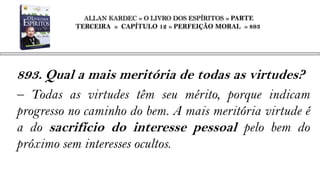 ALLAN KARDEC » O LIVRO DOS ESPÍRITOS » PARTE
           TERCEIRA » CAPÍTULO 12 » PERFEIÇÃO MORAL » 893




893. Qual a mais meritória de todas as virtudes?
– Todas as virtudes têm seu mérito, porque indicam
progresso no caminho do bem. A mais meritória virtude é
a do sacrifício do interesse pessoal pelo bem do
próximo sem interesses ocultos.
 