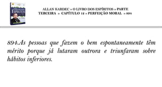 ALLAN KARDEC » O LIVRO DOS ESPÍRITOS » PARTE
          TERCEIRA » CAPÍTULO 12 » PERFEIÇÃO MORAL » 894




894.As pessoas que fazem o bem espontaneamente têm
mérito porque já lutaram outrora e triunfaram sobre
hábitos inferiores.
 