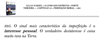 ALLAN KARDEC » O LIVRO DOS ESPÍRITOS » PARTE
           TERCEIRA » CAPÍTULO 12 » PERFEIÇÃO MORAL » 895




895. O sinal mais característico da imperfeição é o
interesse pessoal. O verdadeiro desinteresse é coisa
muito rara na Terra.
 
