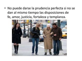 • No puede darse la prudencia perfecta si no se
dan al mismo tiempo las disposiciones de
fe, amor, justicia, fortaleza y templanza.

 