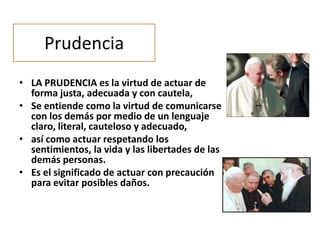 Prudencia
• LA PRUDENCIA es la virtud de actuar de
forma justa, adecuada y con cautela,
• Se entiende como la virtud de comunicarse
con los demás por medio de un lenguaje
claro, literal, cauteloso y adecuado,
• así como actuar respetando los
sentimientos, la vida y las libertades de las
demás personas.
• Es el significado de actuar con precaución
para evitar posibles daños.

 