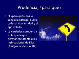 Prudencia, ¿para qué?
• El «para qué» nos lo
señala la caridad, que la
ordena a la santidad y al
apostolado.
• La verdadera prudencia
es la que la que
permanece atenta a las
insinuaciones de Dios
(Amigos de Dios, n. 87).

 