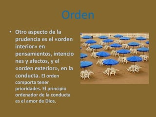 Orden
• Otro aspecto de la
prudencia es el «orden
interior» en
pensamientos, intencio
nes y afectos, y el
«orden exterior», en la
conducta. El orden
comporta tener
prioridades. El principio
ordenador de la conducta
es el amor de Dios.

 