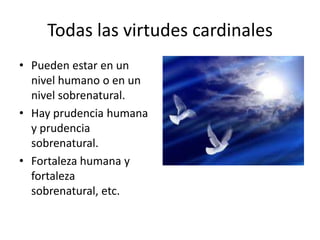Todas las virtudes cardinales
• Pueden estar en un
nivel humano o en un
nivel sobrenatural.
• Hay prudencia humana
y prudencia
sobrenatural.
• Fortaleza humana y
fortaleza
sobrenatural, etc.

 