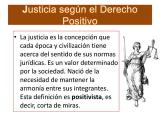 • La justicia es la concepción que
cada época y civilización tiene
acerca del sentido de sus normas
jurídicas. Es un valor determinado
por la sociedad. Nació de la
necesidad de mantener la
armonía entre sus integrantes.
Esta definición es positivista, es
decir, corta de miras.

 