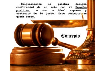 Originalmente
la
palabra
designó
conformidad de un acto con el Derecho
positivo,
no
con
un
ideal
supremo
y
abstracto de lo justo. Este concepto se
queda corto.

Concepto

 