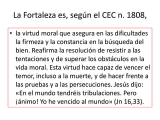 La Fortaleza es, según el CEC n. 1808,
• la virtud moral que asegura en las dificultades
la firmeza y la constancia en la búsqueda del
bien. Reafirma la resolución de resistir a las
tentaciones y de superar los obstáculos en la
vida moral. Esta virtud hace capaz de vencer el
temor, incluso a la muerte, y de hacer frente a
las pruebas y a las persecuciones. Jesús dijo:
«En el mundo tendréis tribulaciones. Pero
¡ánimo! Yo he vencido al mundo» (Jn 16,33).

 