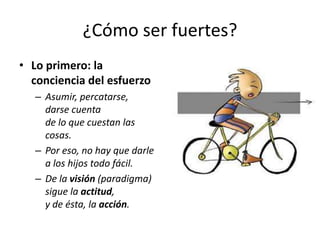 ¿Cómo ser fuertes?
• Lo primero: la
conciencia del esfuerzo
– Asumir, percatarse,
darse cuenta
de lo que cuestan las
cosas.
– Por eso, no hay que darle
a los hijos todo fácil.
– De la visión (paradigma)
sigue la actitud,
y de ésta, la acción.

 