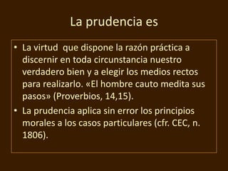 La prudencia es
• La virtud que dispone la razón práctica a
discernir en toda circunstancia nuestro
verdadero bien y a elegir los medios rectos
para realizarlo. «El hombre cauto medita sus
pasos» (Proverbios, 14,15).
• La prudencia aplica sin error los principios
morales a los casos particulares (cfr. CEC, n.
1806).

 