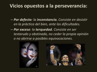 Vicios opuestos a la perseverancia:
– Por defecto: la inconstancia. Consiste en desistir
en la práctica del bien, ante las dificultades.
– Por exceso: la terquedad. Consiste en ser
testarudo y obstinado, no ceder la propia opinión
o no abrirse a posibles equivocaciones.

 