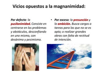 Vicios opuestos a la magnanimidad:
Por defecto: la
pusilanimidad. Consiste en
centrarse en los problemas
y obstáculos, desconfiando
en uno mismo, con
desánimo y pesimismo.

• Por exceso: la presunción y
la ambición. Busca cargos o
tareas para las que no se es
apto; o realizar grandes
obras con falta de rectitud
de intención.

 
