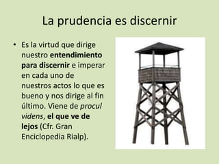La prudencia es discernir
• Es la virtud que dirige
nuestro entendimiento
para discernir e imperar
en cada uno de
nuestros actos lo que es
bueno y nos dirige al fin
último. Viene de procul
videns, el que ve de
lejos (Cfr. Gran
Enciclopedia Rialp).

 