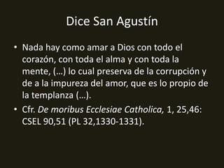 Dice San Agustín
• Nada hay como amar a Dios con todo el
corazón, con toda el alma y con toda la
mente, (…) lo cual preserva de la corrupción y
de a la impureza del amor, que es lo propio de
la templanza (…).
• Cfr. De moribus Ecclesiae Catholica, 1, 25,46:
CSEL 90,51 (PL 32,1330-1331).

 