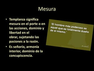 Mesura
• Templanza significa
mesura en el porte o en
las acciones, dominio y
libertad en el
obrar, sujetando las
pasiones a la razón.
• Es señorío, armonía
interior, dominio de la
concupiscencia.

 