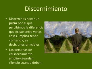 Discernimiento
• Discernir es hacer un
juicio por el que
percibimos la diferencia
que existe entre varias
cosas. Implica tener
«criterio», es
decir, unos principios.
• Las personas de
«discernimiento
amplio» guardan
silencio cuando deben.

 