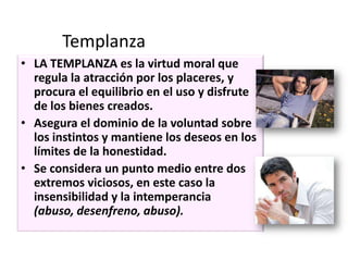 Templanza
• LA TEMPLANZA es la virtud moral que
regula la atracción por los placeres, y
procura el equilibrio en el uso y disfrute
de los bienes creados.
• Asegura el dominio de la voluntad sobre
los instintos y mantiene los deseos en los
límites de la honestidad.
• Se considera un punto medio entre dos
extremos viciosos, en este caso la
insensibilidad y la intemperancia
(abuso, desenfreno, abuso).

 