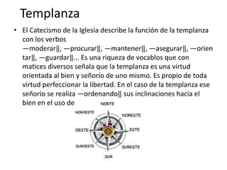 Templanza
• El Catecismo de la Iglesia describe la función de la templanza
con los verbos
―moderar‖, ―procurar‖, ―mantener‖, ―asegurar‖, ―orien
tar‖, ―guardar‖... Es una riqueza de vocablos que con
matices diversos señala que la templanza es una virtud
orientada al bien y señorío de uno mismo. Es propio de toda
virtud perfeccionar la libertad. En el caso de la templanza ese
señorío se realiza ―ordenando‖ sus inclinaciones hacia el
bien en el uso de los bienes creados.

 