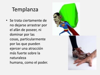 Templanza
• Se trata ciertamente de
no dejarse arrastrar por
el afán de poseer, ni
dominar por las
cosas, particularmente
por las que pueden
ejercer una atracción
más fuerte sobre la
naturaleza
humana, como el poder.

 