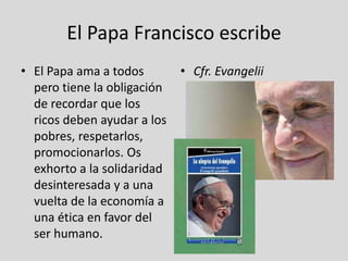 El Papa Francisco escribe
• El Papa ama a todos
pero tiene la obligación
de recordar que los
ricos deben ayudar a los
pobres, respetarlos,
promocionarlos. Os
exhorto a la solidaridad
desinteresada y a una
vuelta de la economía a
una ética en favor del
ser humano.

• Cfr. Evangelii
gaudium, n. 58

 